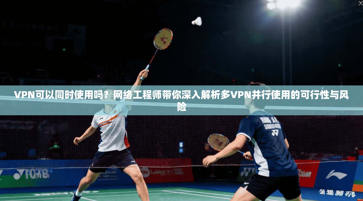 VPN可以同时使用吗？网络工程师带你深入解析多VPN并行使用的可行性与风险