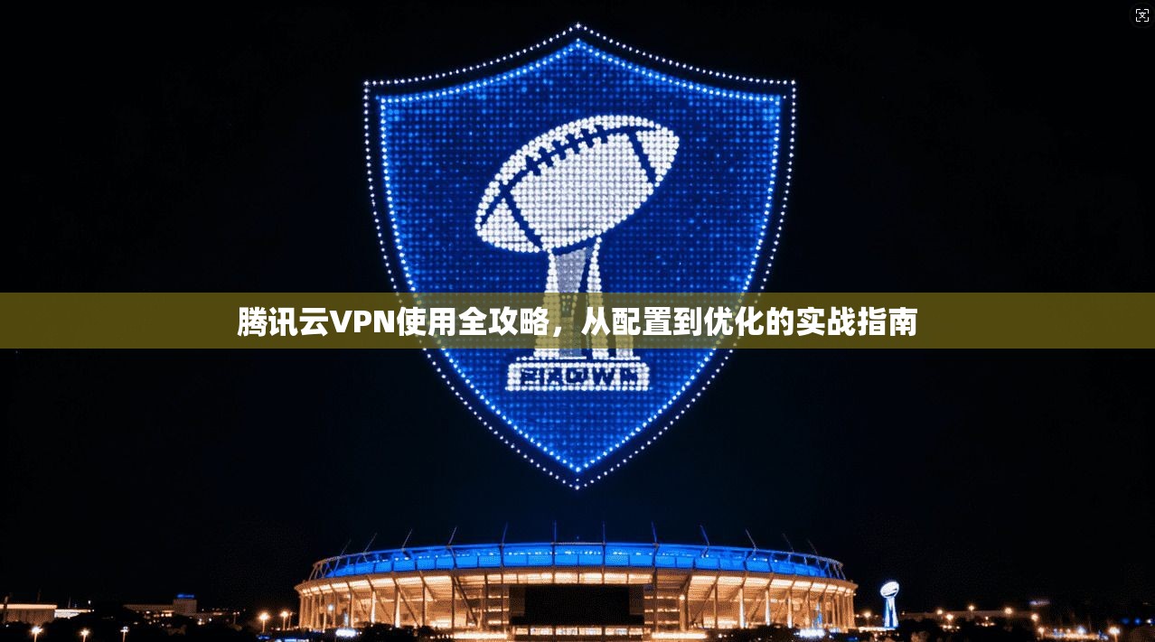 腾讯云VPN使用全攻略,从配置到优化的实战指南 腾讯云VPN使用全攻略,从配置到优化的实战指南