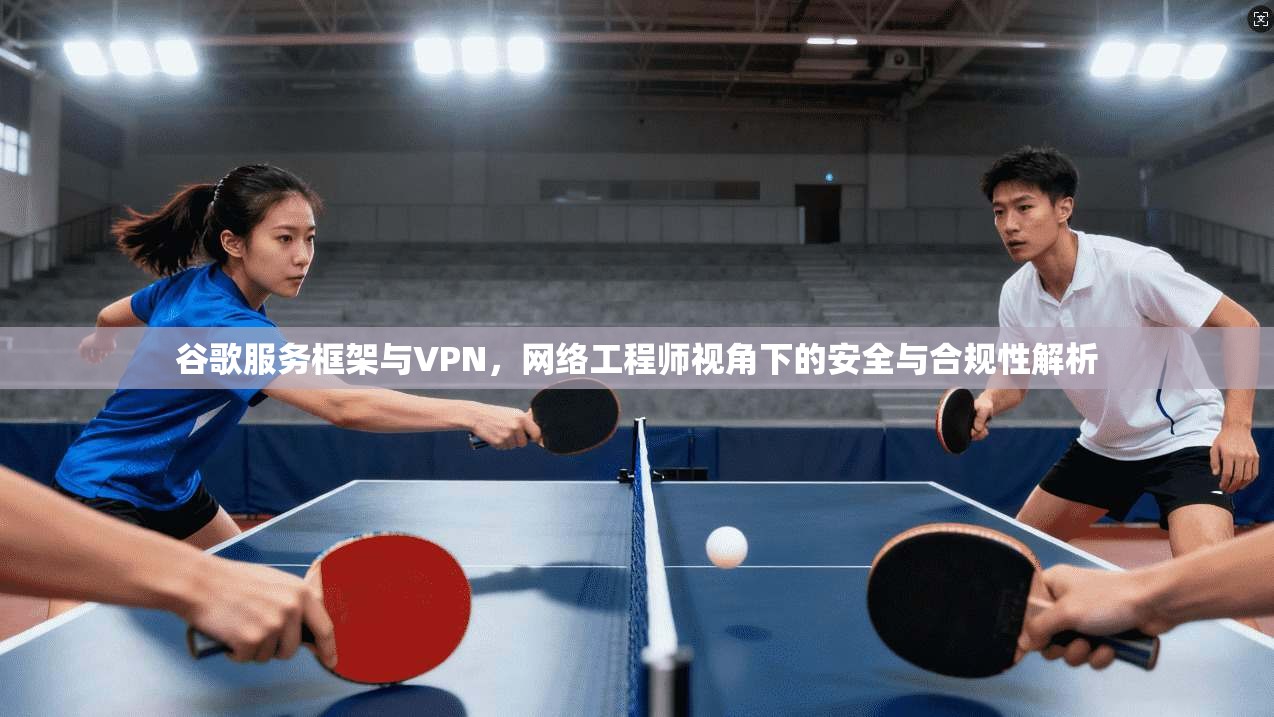 谷歌服务框架与VPN,网络工程师视角下的安全与合规性解析 谷歌服务框架与VPN,网络工程师视角下的安全与合规性解析