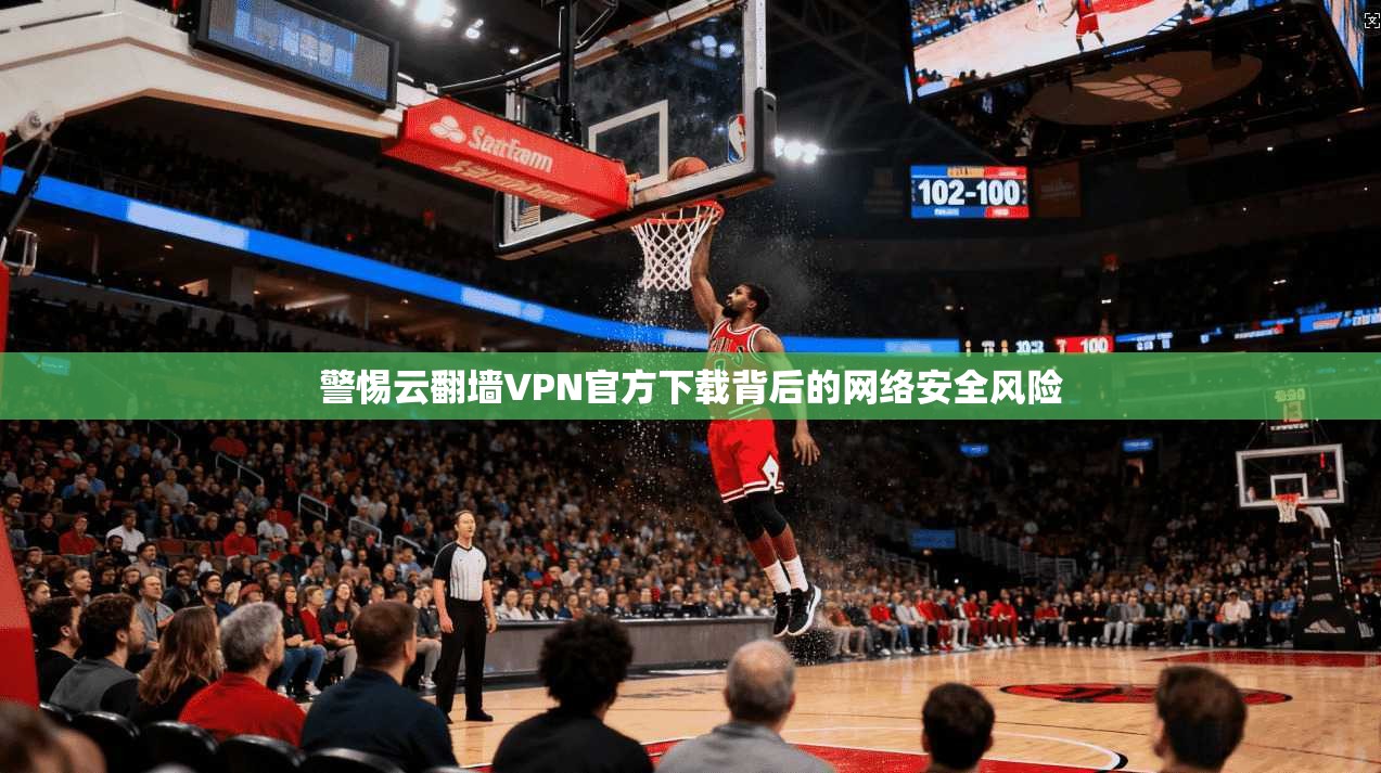 警惕云翻墙VPN官方下载背后的网络安全风险 警惕云翻墙VPN官方下载背后的网络安全风险