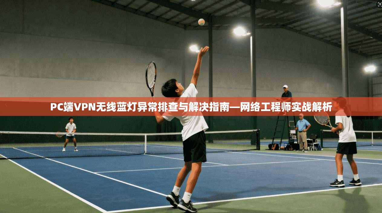 PC端VPN无线蓝灯异常排查与解决指南—网络工程师实战解析