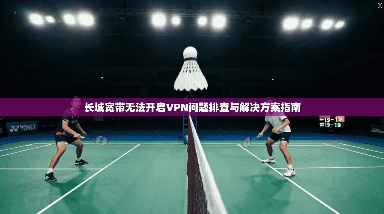 长城宽带无法开启VPN问题排查与解决方案指南 长城宽带无法开启VPN问题排查与解决方案指南