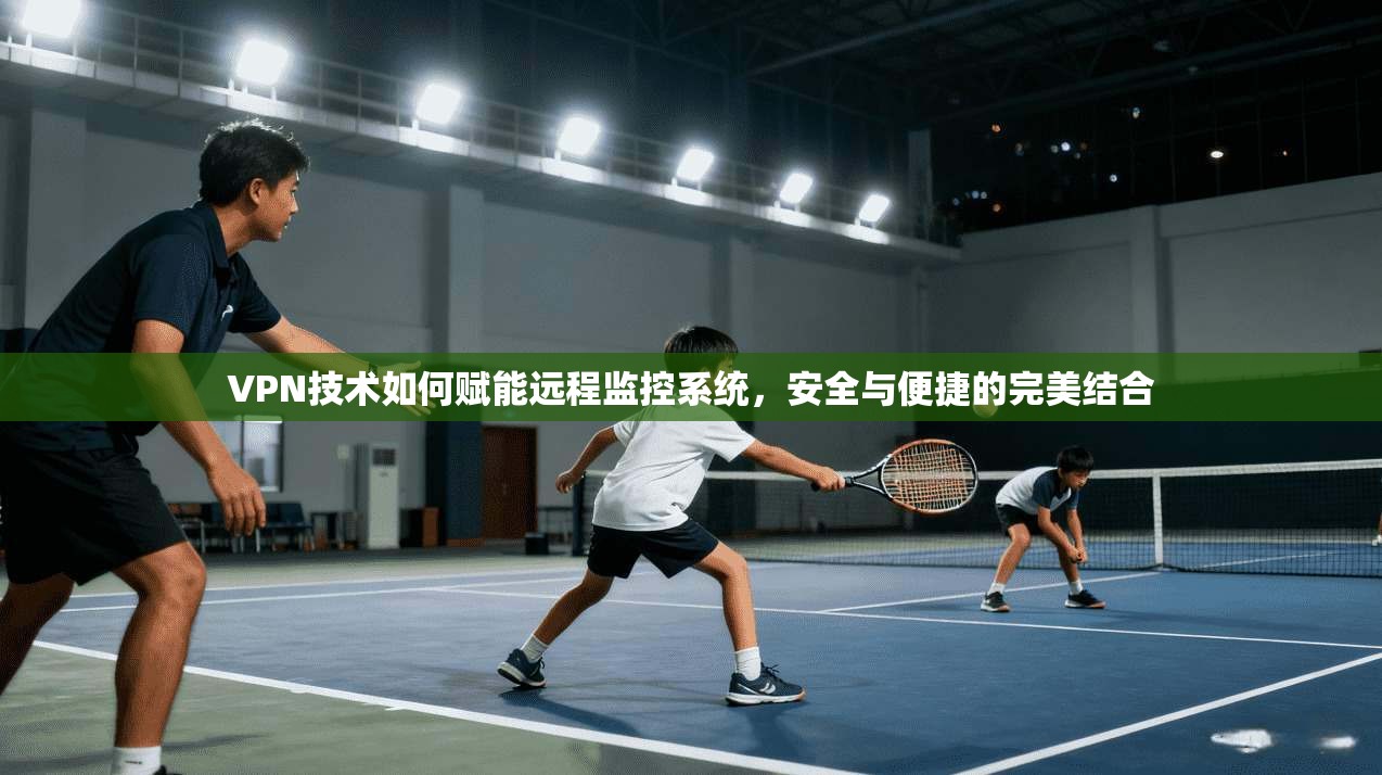 VPN技术如何赋能远程监控系统,安全与便捷的完美结合 VPN技术如何赋能远程监控系统,安全与便捷的完美结合