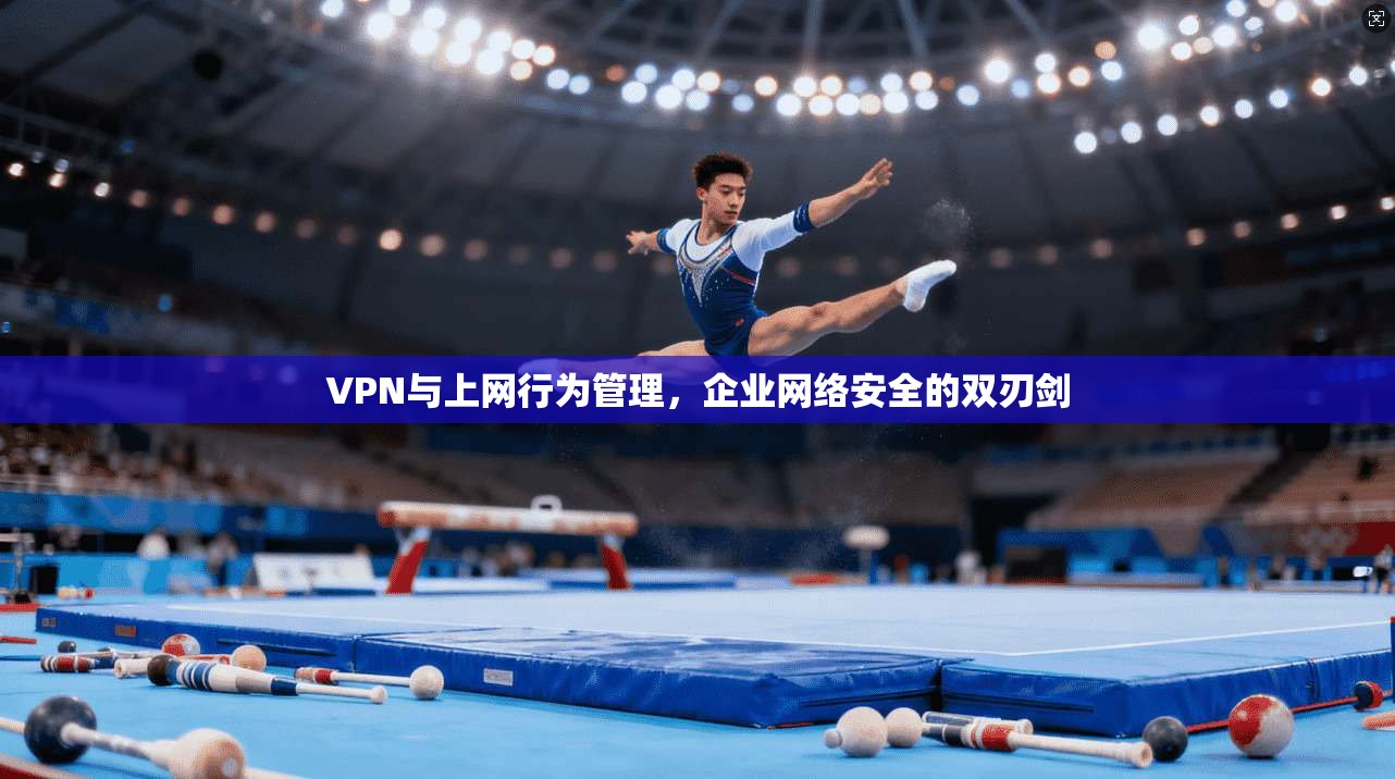 VPN与上网行为管理,企业网络安全的双刃剑 VPN与上网行为管理,企业网络安全的双刃剑