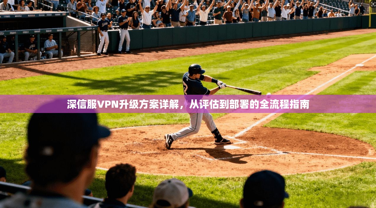 深信服VPN升级方案详解,从评估到部署的全流程指南 深信服VPN升级方案详解,从评估到部署的全流程指南
