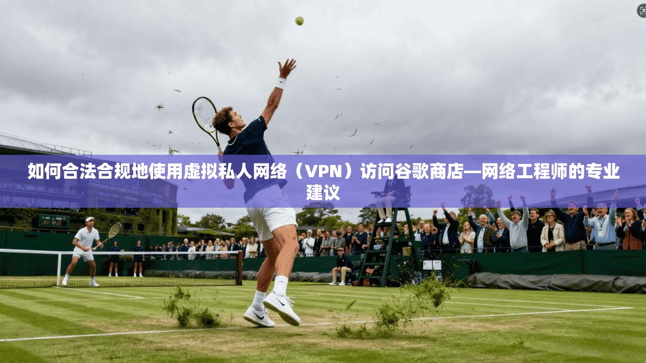 如何合法合规地使用虚拟私人网络(VPN)访问谷歌商店—网络工程师的专业建议 如何合法合规地使用虚拟私人网络(VPN)访问谷歌商店—网络工程师的专业建议