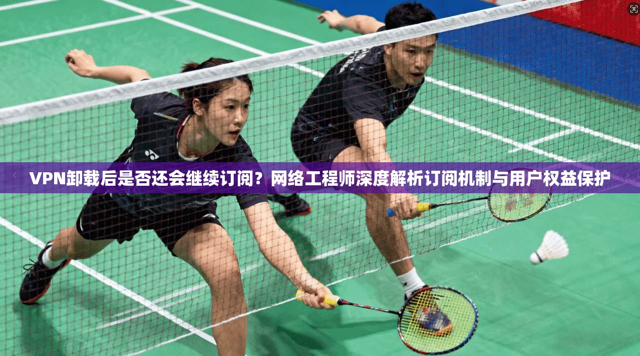VPN卸载后是否还会继续订阅？网络工程师深度解析订阅机制与用户权益保护