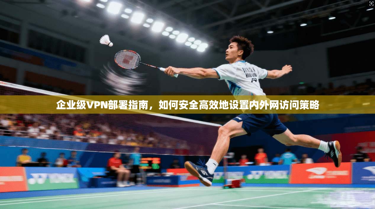 企业级VPN部署指南,如何安全高效地设置内外网访问策略 企业级VPN部署指南,如何安全高效地设置内外网访问策略