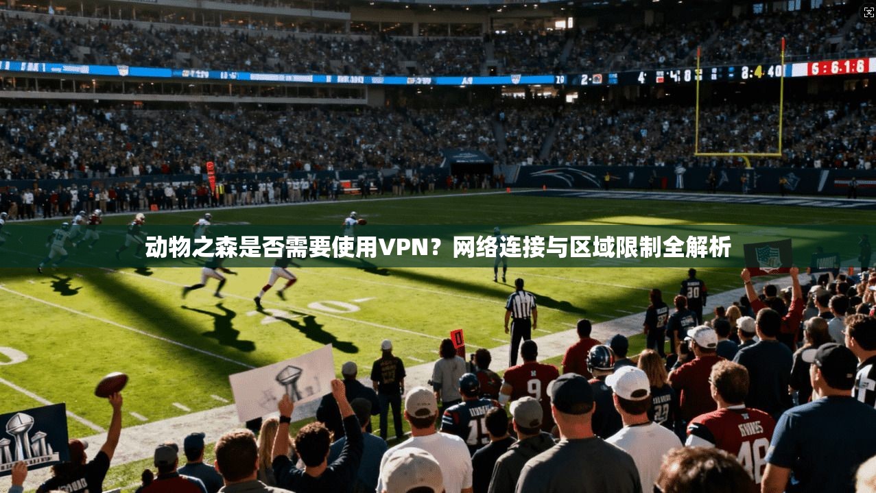 动物之森是否需要使用VPN?网络连接与区域限制全解析 动物之森是否需要使用VPN?网络连接与区域限制全解析