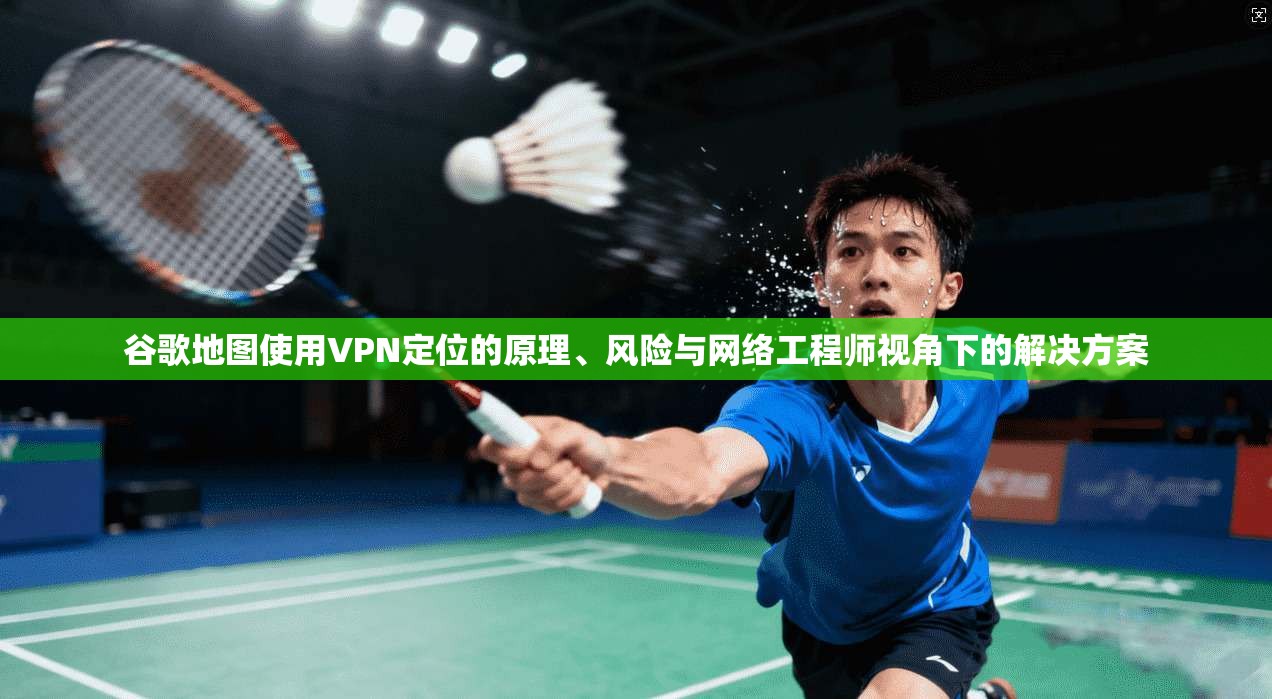 谷歌地图使用VPN定位的原理、风险与网络工程师视角下的解决方案