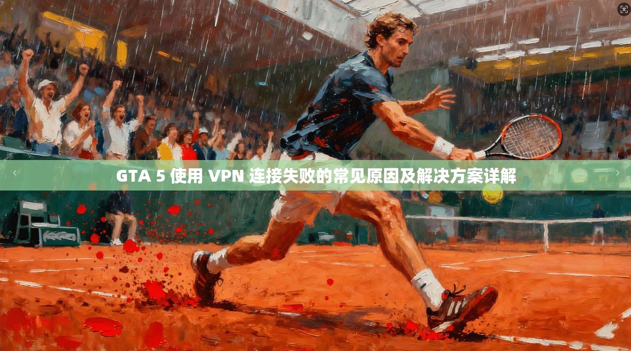 GTA 5 使用 VPN 连接失败的常见原因及解决方案详解 GTA 5 使用 VPN 连接失败的常见原因及解决方案详解