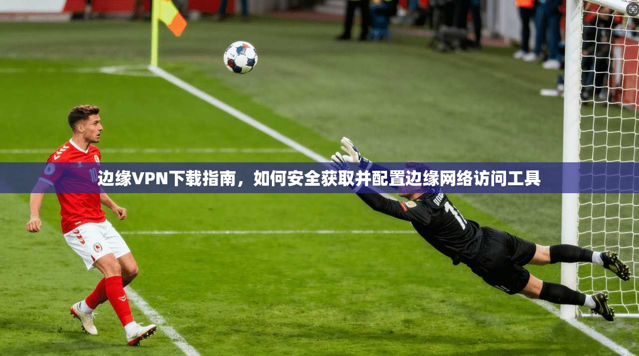 边缘VPN下载指南,如何安全获取并配置边缘网络访问工具 边缘VPN下载指南,如何安全获取并配置边缘网络访问工具