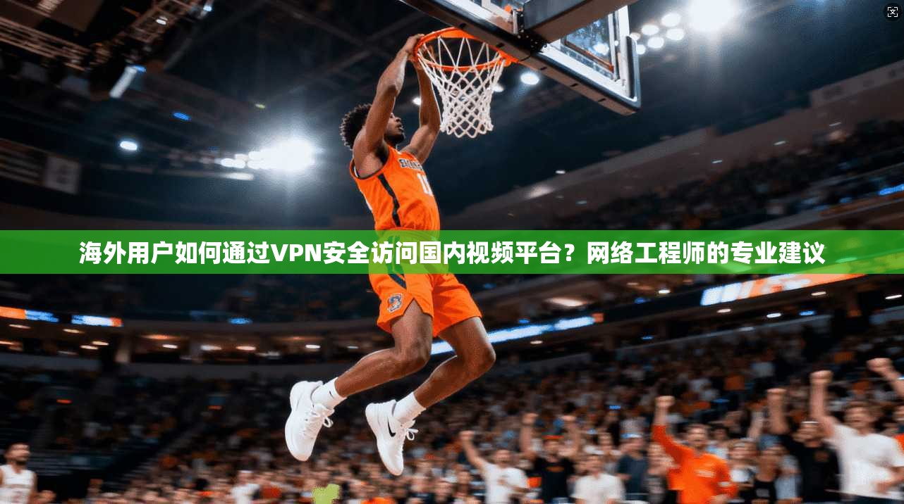 海外用户如何通过VPN安全访问国内视频平台？网络工程师的专业建议