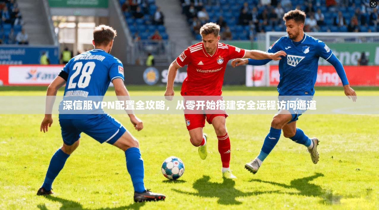 深信服VPN配置全攻略,从零开始搭建安全远程访问通道 深信服VPN配置全攻略,从零开始搭建安全远程访问通道
