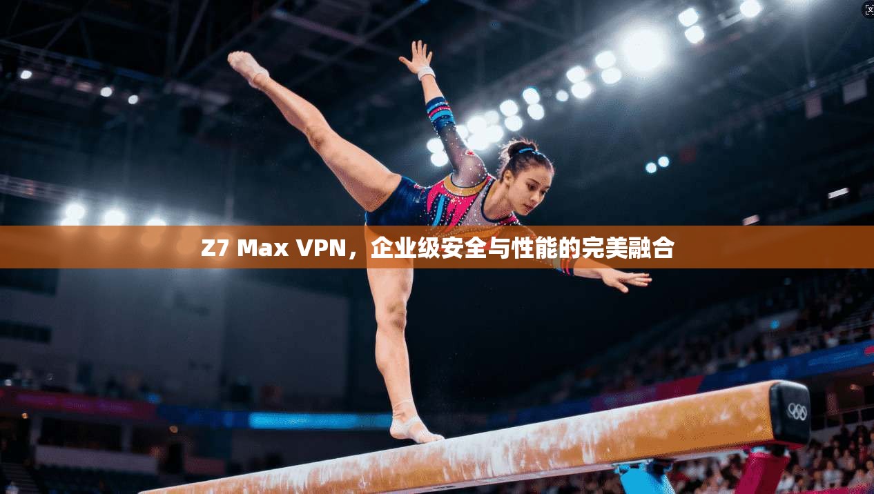 Z7 Max VPN,企业级安全与性能的完美融合 Z7 Max VPN,企业级安全与性能的完美融合