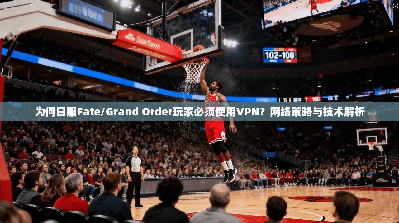 为何日服Fate/Grand Order玩家必须使用VPN？网络策略与技术解析