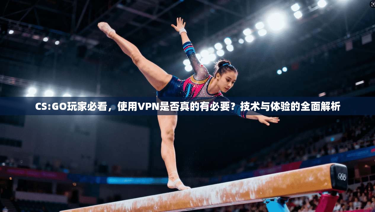 CS:GO玩家必看，使用VPN是否真的有必要？技术与体验的全面解析