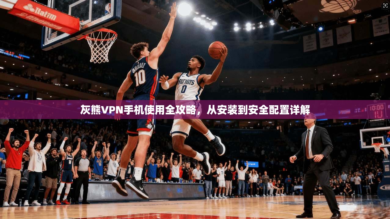 灰熊VPN手机使用全攻略,从安装到安全配置详解 灰熊VPN手机使用全攻略,从安装到安全配置详解