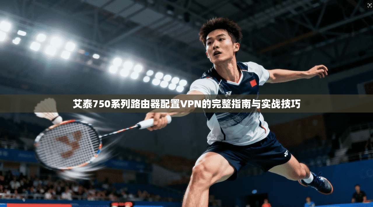 艾泰750系列路由器配置VPN的完整指南与实战技巧 艾泰750系列路由器配置VPN的完整指南与实战技巧