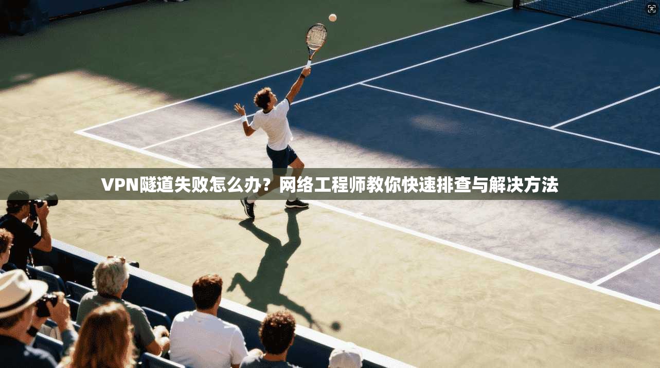 VPN隧道失败怎么办？网络工程师教你快速排查与解决方法