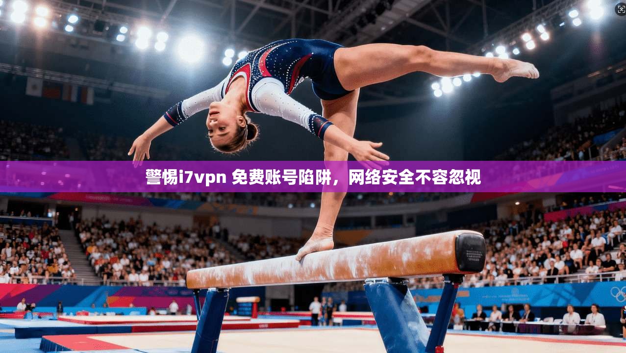 警惕i7vpn 免费账号陷阱，网络安全不容忽视