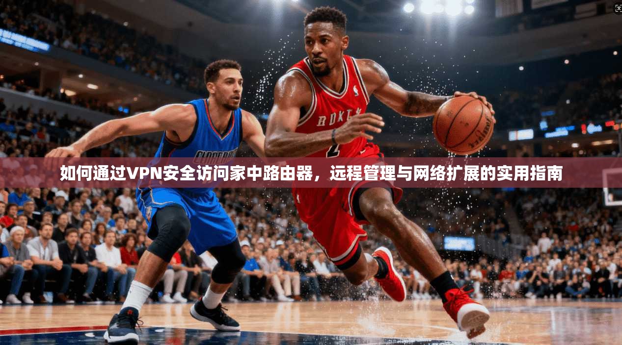 如何通过VPN安全访问家中路由器,远程管理与网络扩展的实用指南 如何通过VPN安全访问家中路由器,远程管理与网络扩展的实用指南