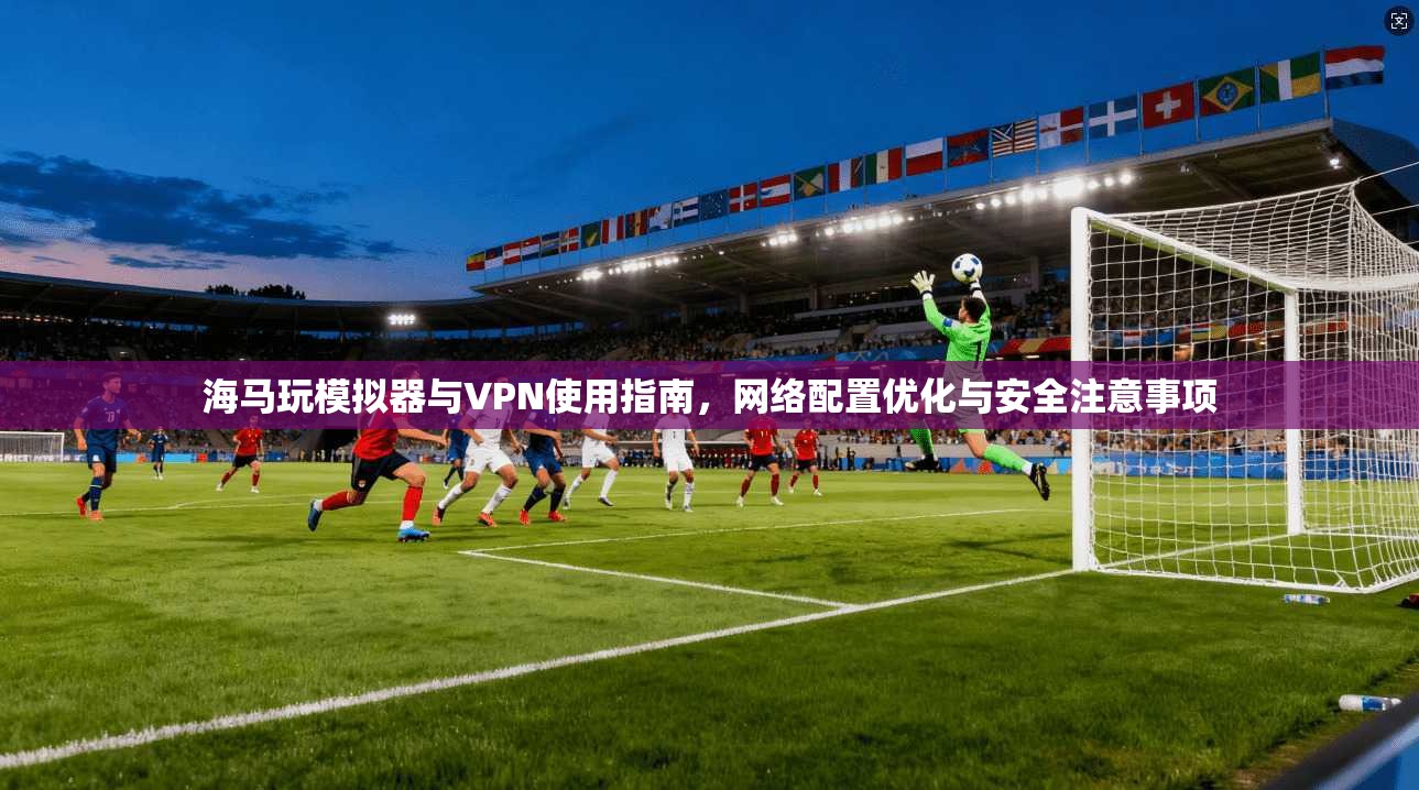 海马玩模拟器与VPN使用指南,网络配置优化与安全注意事项 海马玩模拟器与VPN使用指南,网络配置优化与安全注意事项