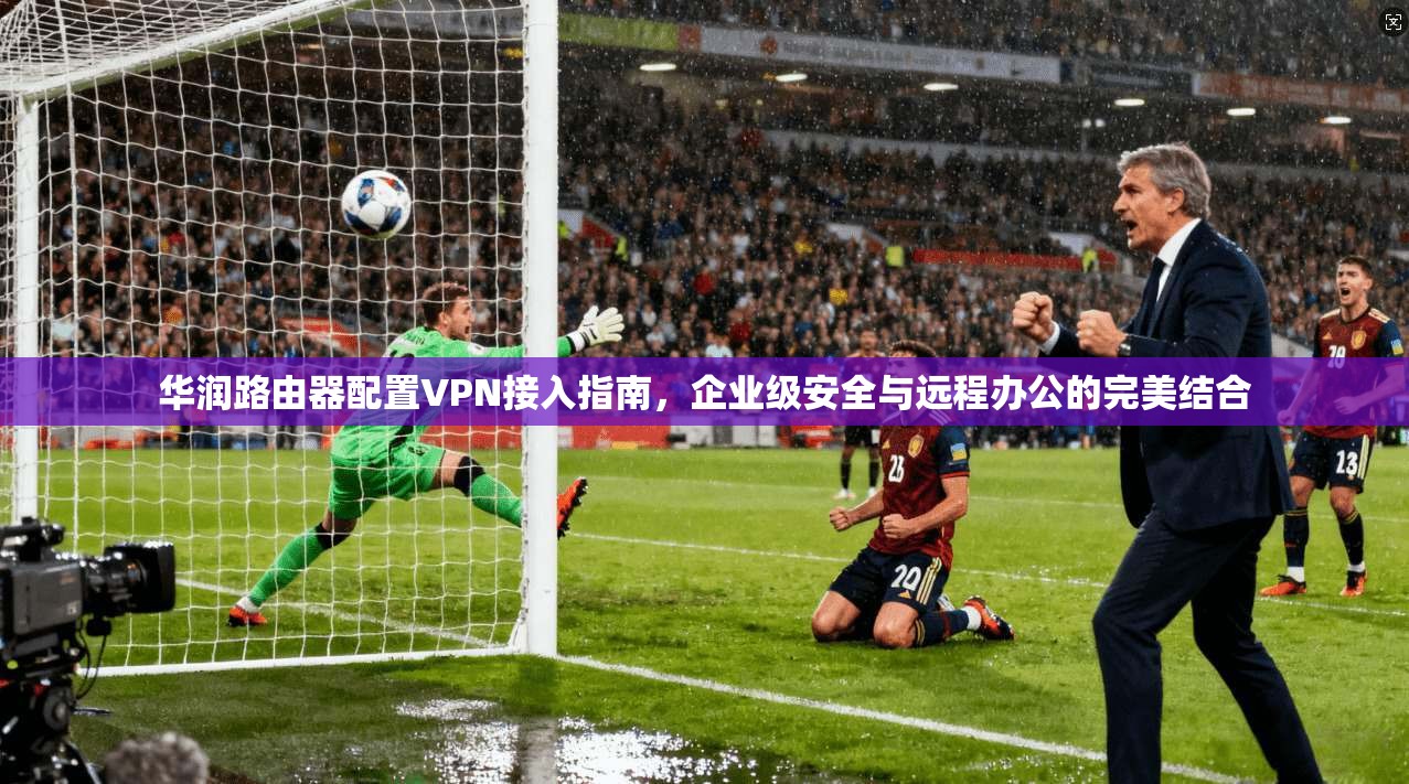 华润路由器配置VPN接入指南，企业级安全与远程办公的完美结合