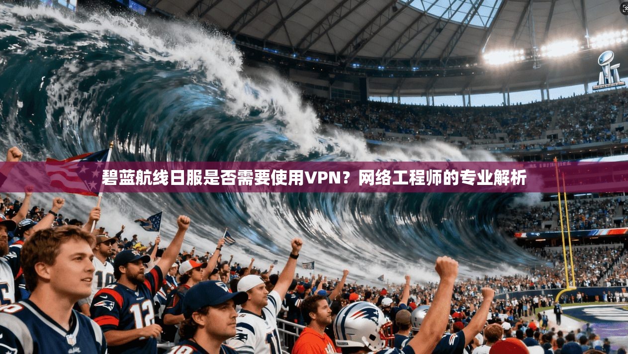 碧蓝航线日服是否需要使用VPN?网络工程师的专业解析 碧蓝航线日服是否需要使用VPN?网络工程师的专业解析