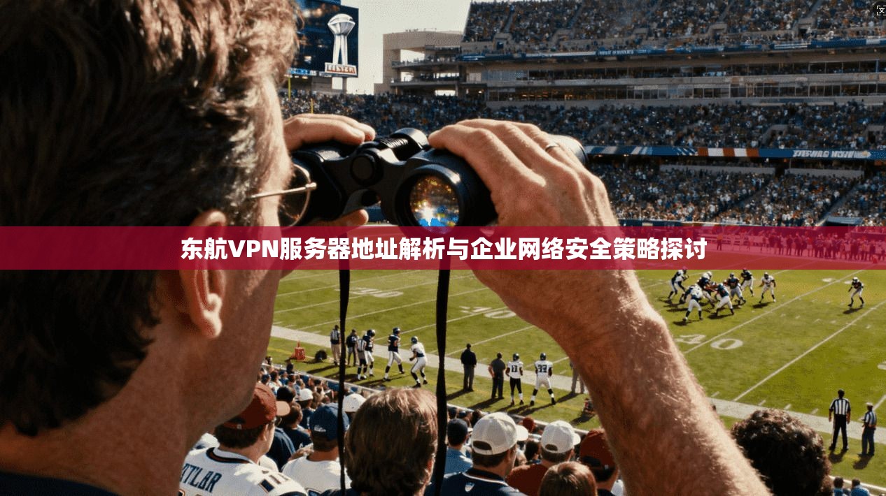 东航VPN服务器地址解析与企业网络安全策略探讨 东航VPN服务器地址解析与企业网络安全策略探讨