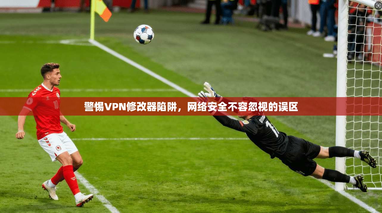 警惕VPN修改器陷阱,网络安全不容忽视的误区 警惕VPN修改器陷阱,网络安全不容忽视的误区