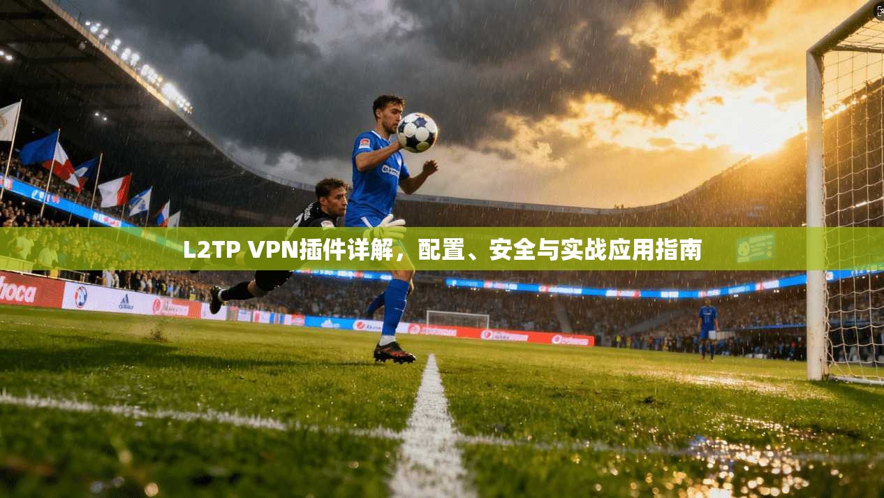 L2TP VPN插件详解，配置、安全与实战应用指南