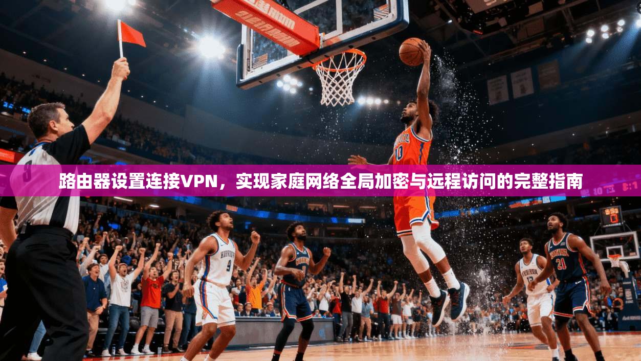 路由器设置连接VPN,实现家庭网络全局加密与远程访问的完整指南 路由器设置连接VPN,实现家庭网络全局加密与远程访问的完整指南