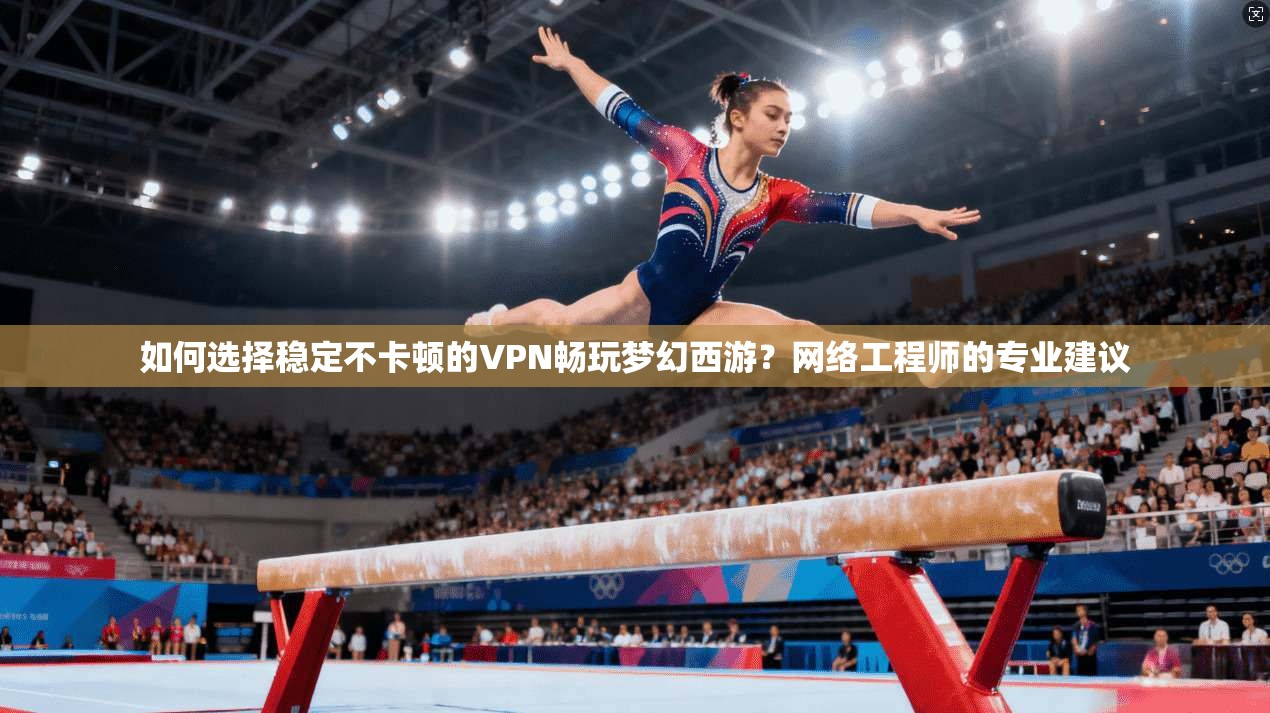 如何选择稳定不卡顿的VPN畅玩梦幻西游？网络工程师的专业建议