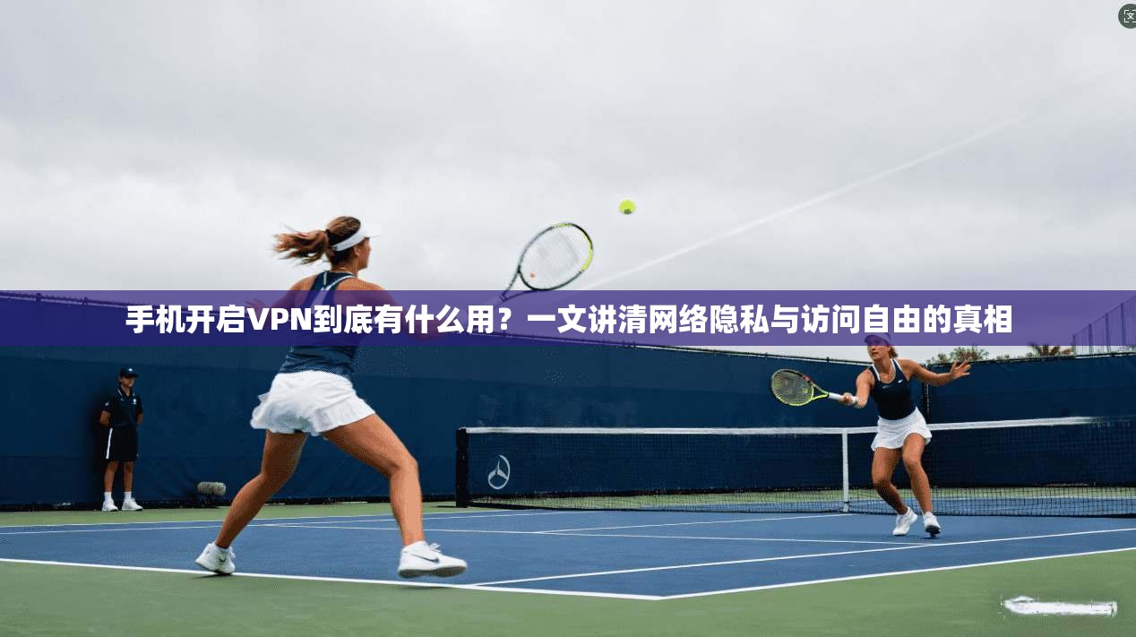 手机开启VPN到底有什么用？一文讲清网络隐私与访问自由的真相