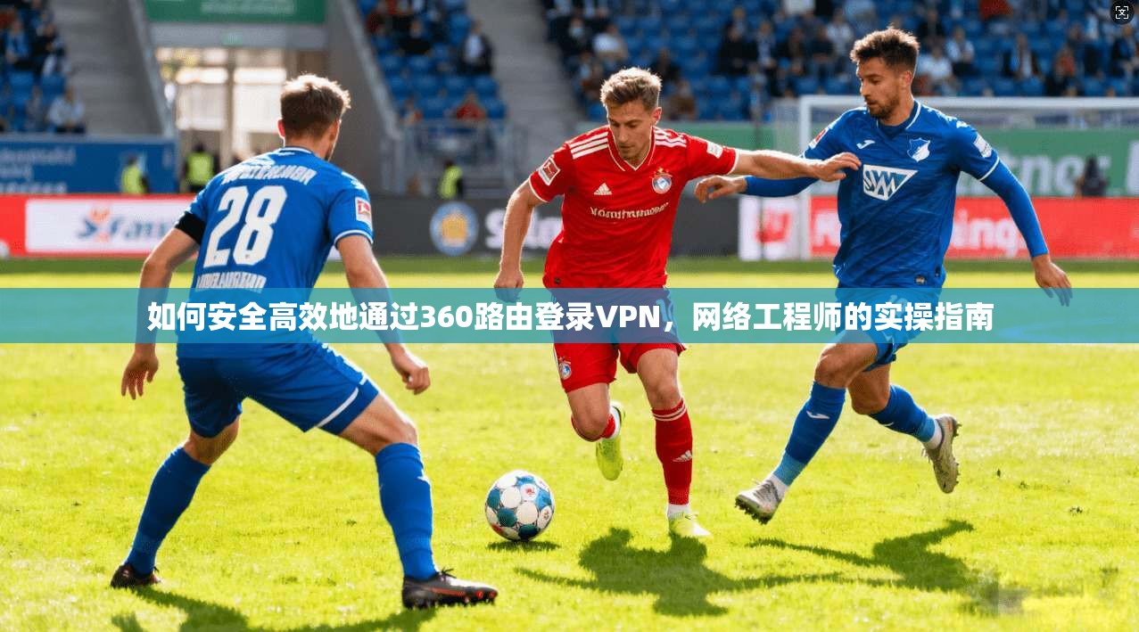 如何安全高效地通过360路由登录VPN,网络工程师的实操指南 如何安全高效地通过360路由登录VPN,网络工程师的实操指南