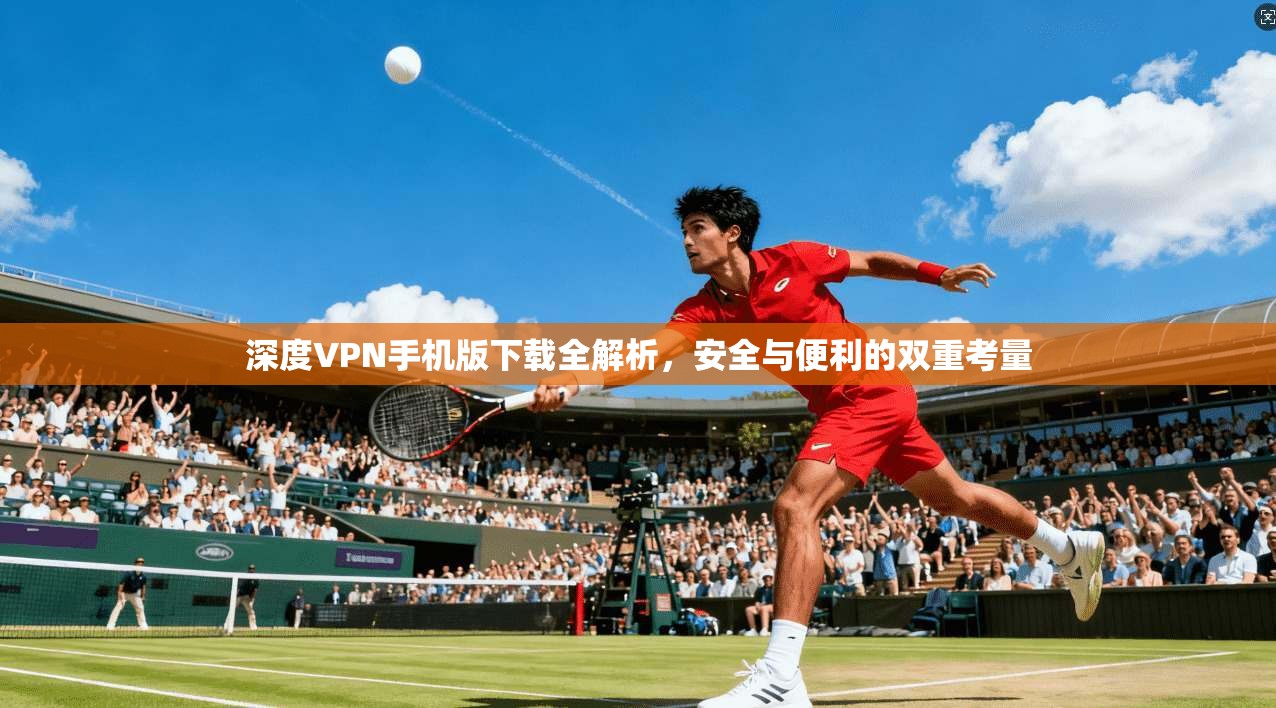 深度VPN手机版下载全解析,安全与便利的双重考量 深度VPN手机版下载全解析,安全与便利的双重考量
