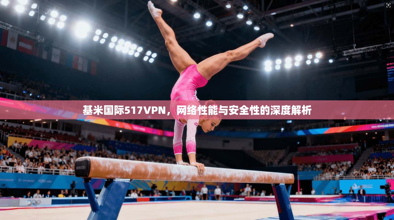基米国际517VPN,网络性能与安全性的深度解析 基米国际517VPN,网络性能与安全性的深度解析