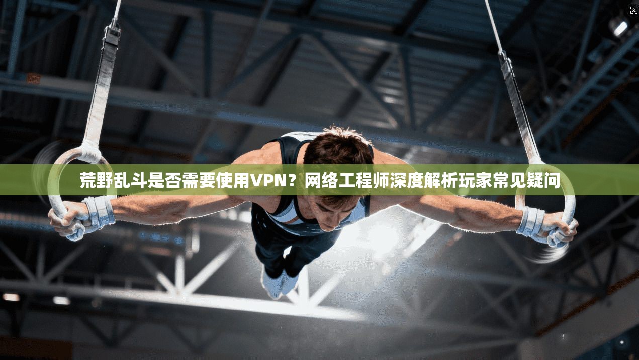 荒野乱斗是否需要使用VPN？网络工程师深度解析玩家常见疑问