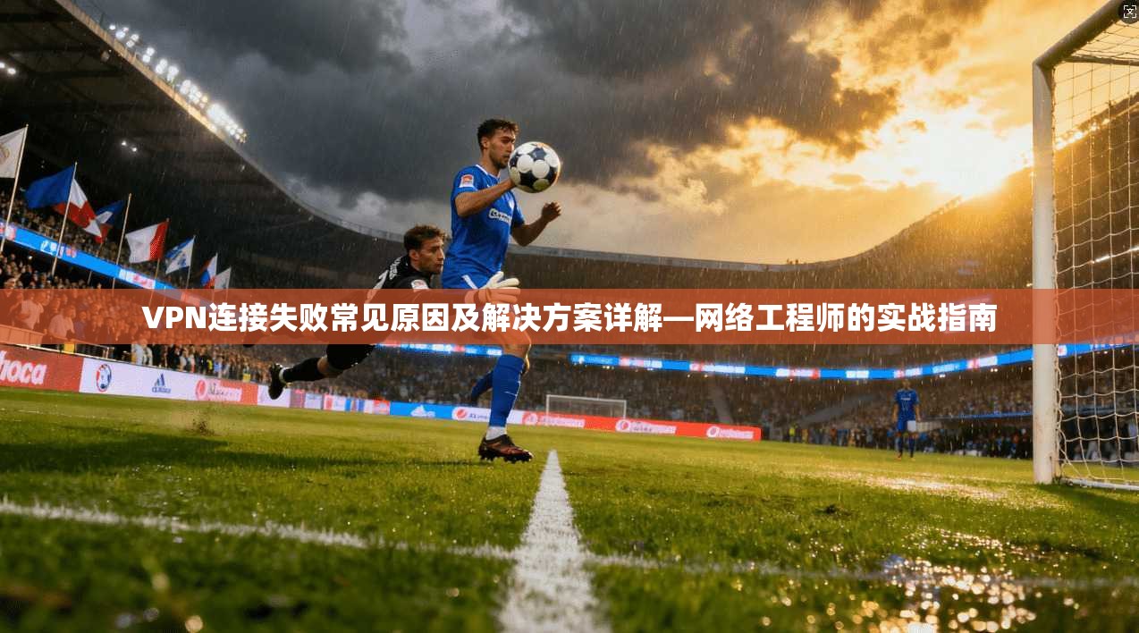 VPN连接失败常见原因及解决方案详解—网络工程师的实战指南 VPN连接失败常见原因及解决方案详解—网络工程师的实战指南