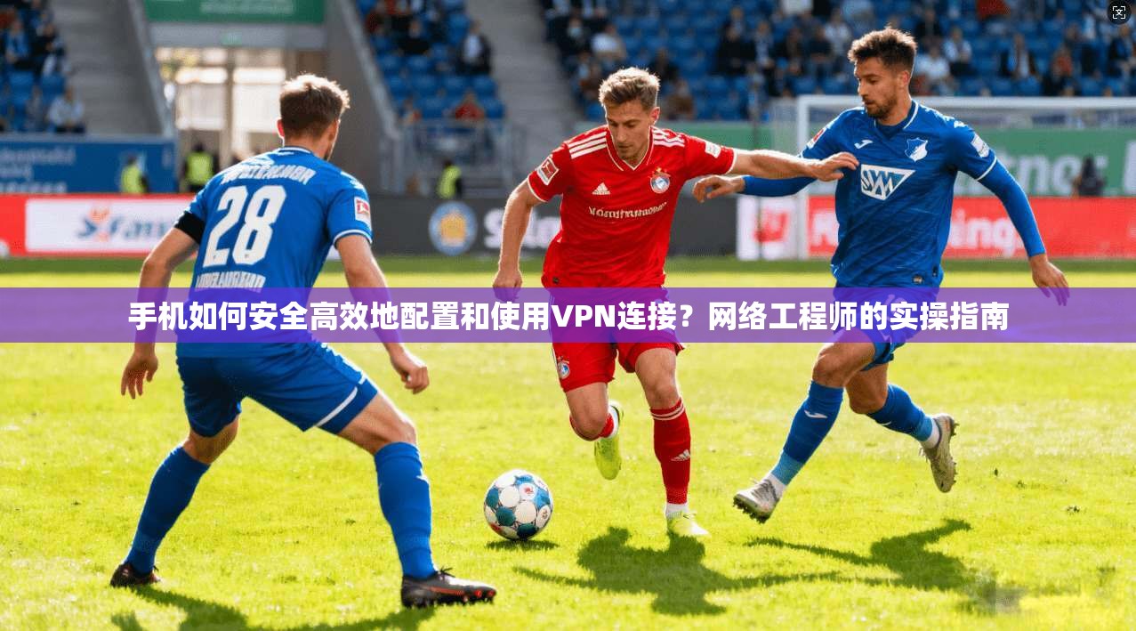 手机如何安全高效地配置和使用VPN连接？网络工程师的实操指南