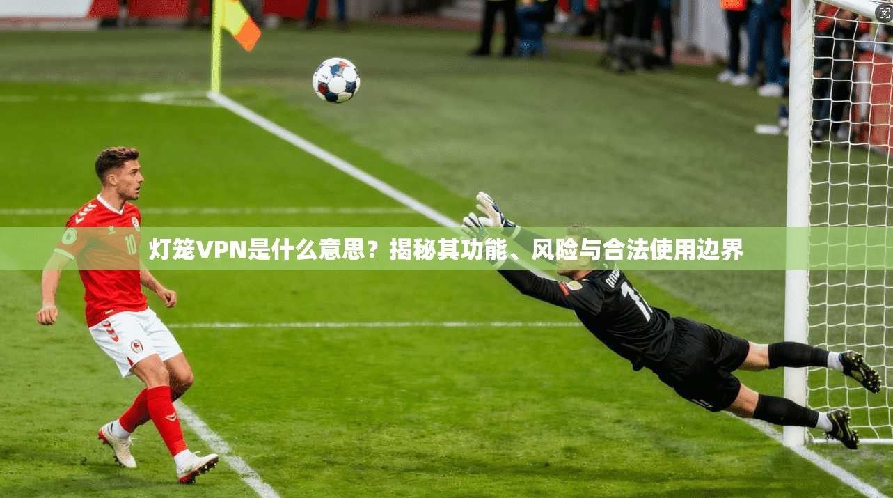 灯笼VPN是什么意思?揭秘其功能、风险与合法使用边界 灯笼VPN是什么意思?揭秘其功能、风险与合法使用边界