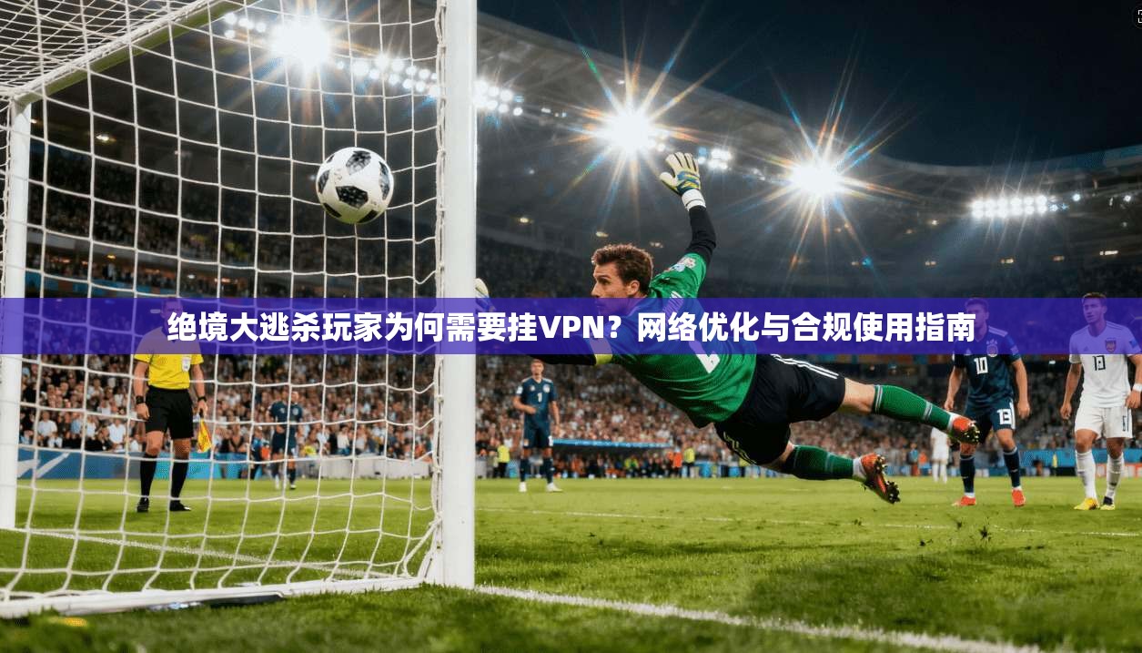 绝境大逃杀玩家为何需要挂VPN?网络优化与合规使用指南 绝境大逃杀玩家为何需要挂VPN?网络优化与合规使用指南