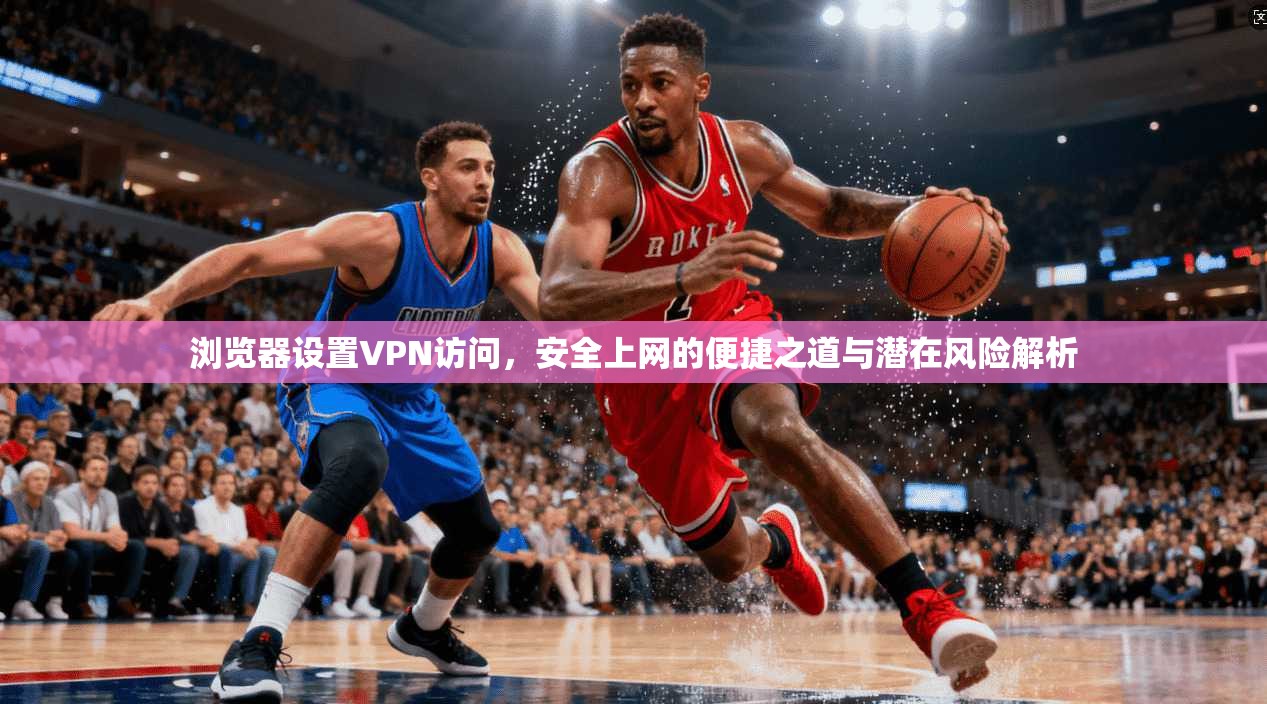 浏览器设置VPN访问,安全上网的便捷之道与潜在风险解析 浏览器设置VPN访问,安全上网的便捷之道与潜在风险解析