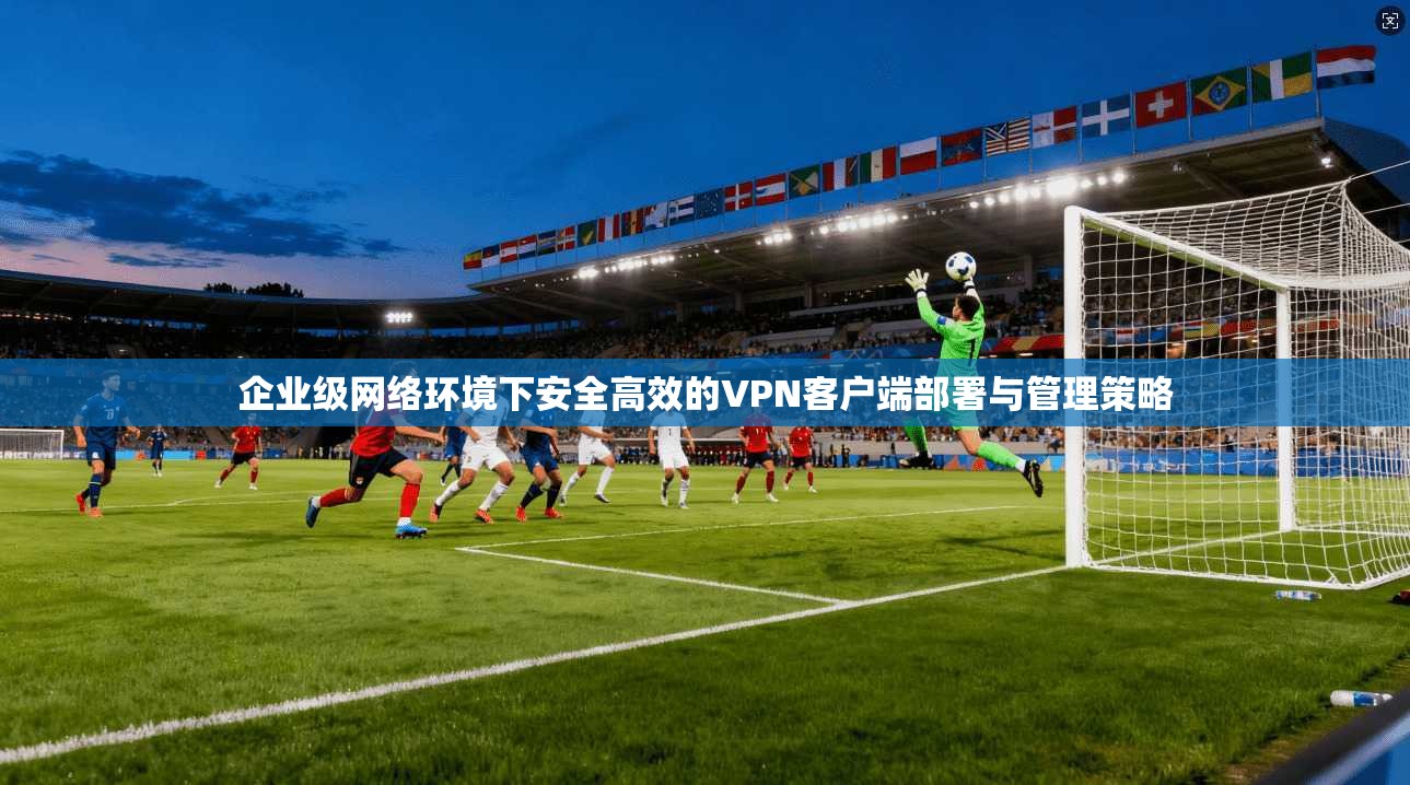 企业级网络环境下安全高效的VPN客户端部署与管理策略 企业级网络环境下安全高效的VPN客户端部署与管理策略