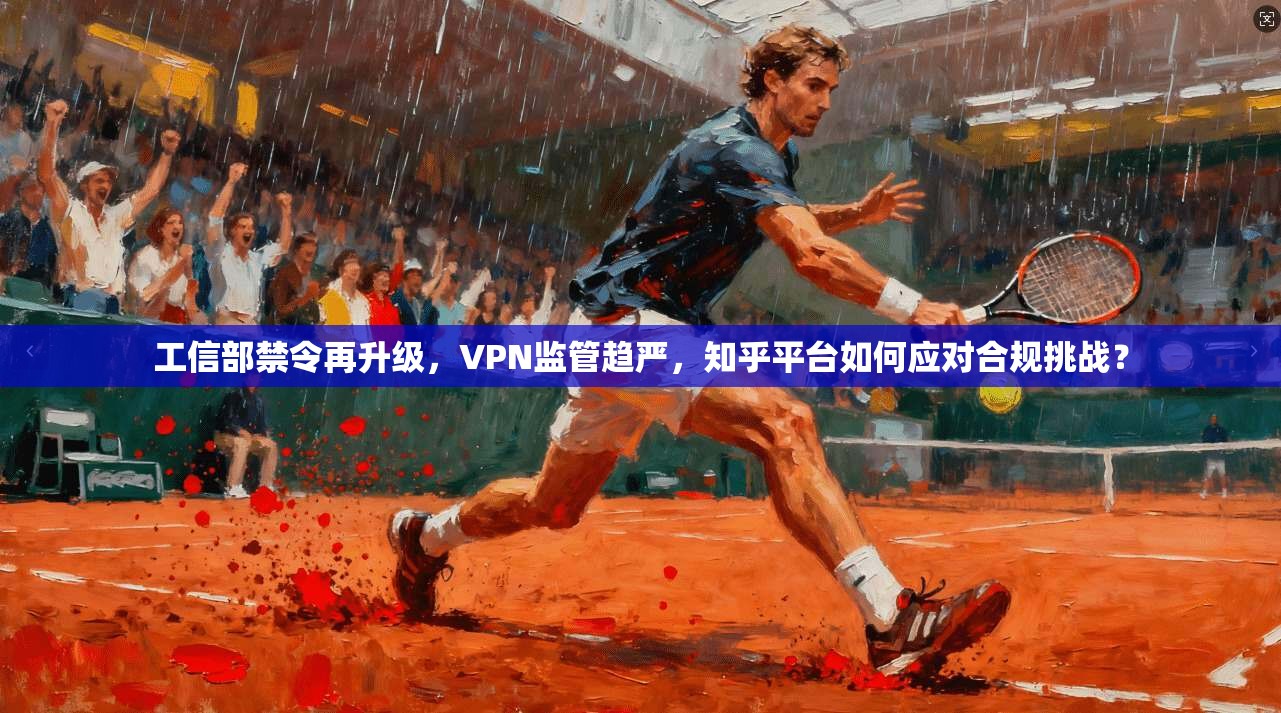 工信部禁令再升级,VPN监管趋严,知乎平台如何应对合规挑战? 工信部禁令再升级,VPN监管趋严,知乎平台如何应对合规挑战?