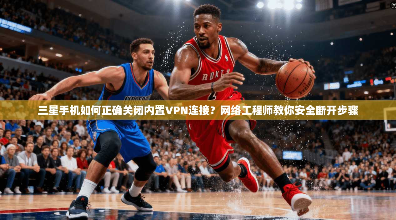 三星手机如何正确关闭内置VPN连接?网络工程师教你安全断开步骤 三星手机如何正确关闭内置VPN连接?网络工程师教你安全断开步骤
