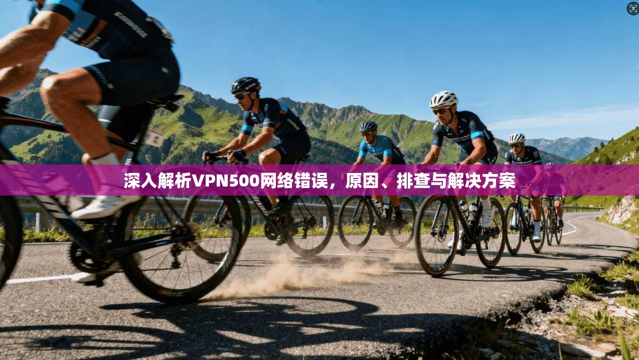 深入解析VPN500网络错误,原因、排查与解决方案 深入解析VPN500网络错误,原因、排查与解决方案