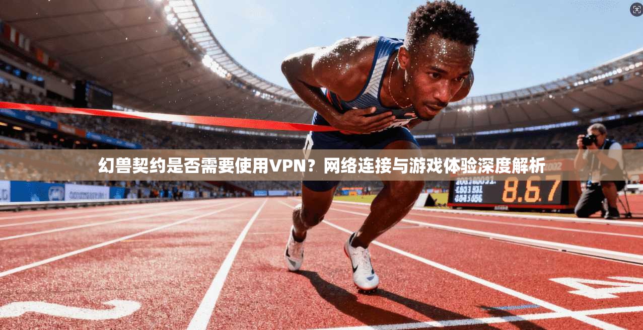 幻兽契约是否需要使用VPN？网络连接与游戏体验深度解析