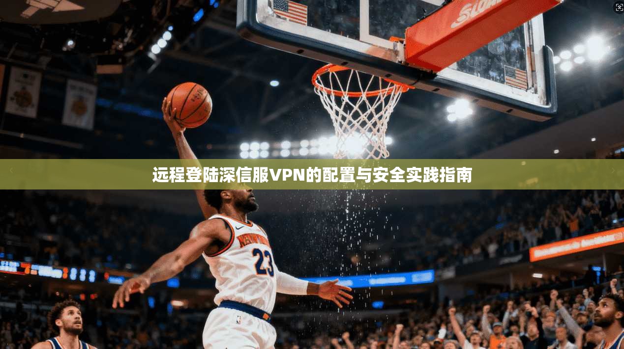 远程登陆深信服VPN的配置与安全实践指南 远程登陆深信服VPN的配置与安全实践指南